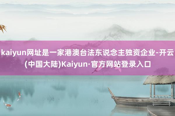 kaiyun网址是一家港澳台法东说念主独资企业-开云(中国大陆)Kaiyun·官方网站登录入口