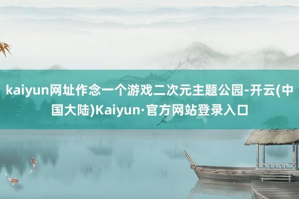 kaiyun网址作念一个游戏二次元主题公园-开云(中国大陆)Kaiyun·官方网站登录入口