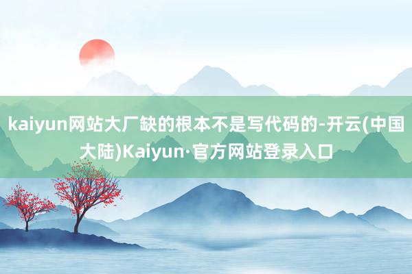 kaiyun网站大厂缺的根本不是写代码的-开云(中国大陆)Kaiyun·官方网站登录入口