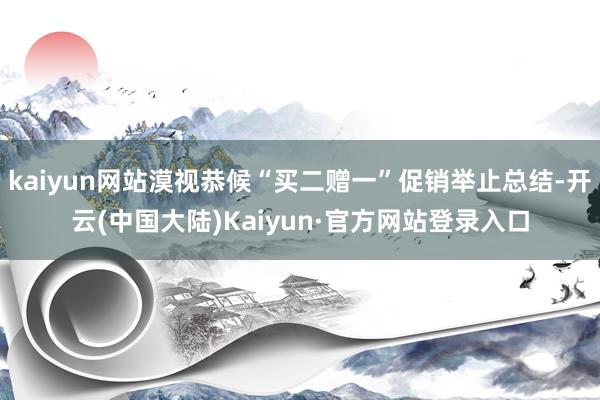 kaiyun网站漠视恭候“买二赠一”促销举止总结-开云(中国大陆)Kaiyun·官方网站登录入口