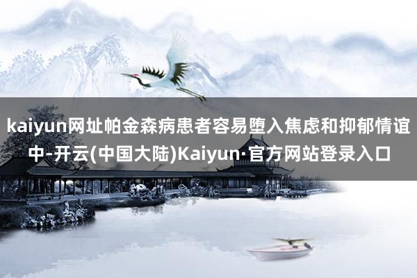 kaiyun网址帕金森病患者容易堕入焦虑和抑郁情谊中-开云(中国大陆)Kaiyun·官方网站登录入口