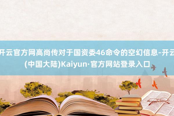 开云官方网高尚传对于国资委46命令的空幻信息-开云(中国大陆)Kaiyun·官方网站登录入口