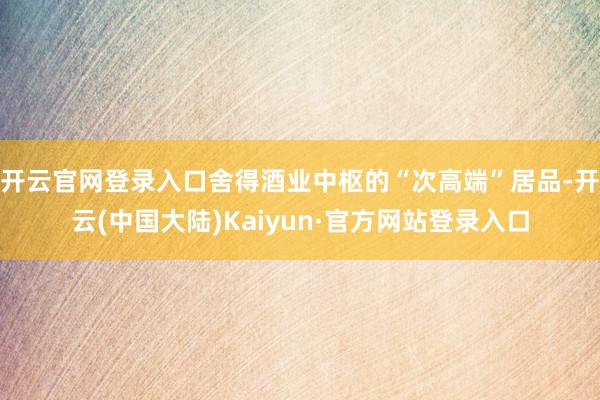 开云官网登录入口舍得酒业中枢的“次高端”居品-开云(中国大陆)Kaiyun·官方网站登录入口