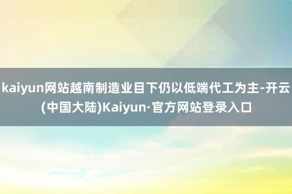 kaiyun网站越南制造业目下仍以低端代工为主-开云(中国大陆)Kaiyun·官方网站登录入口
