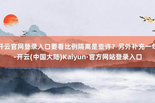 开云官网登录入口要看比例隔离是些许？另外补充一句-开云(中国大陆)Kaiyun·官方网站登录入口