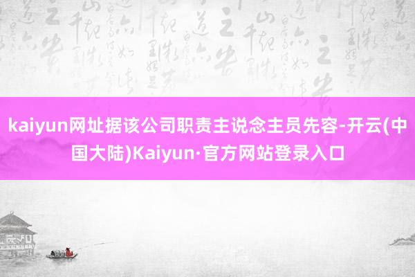kaiyun网址据该公司职责主说念主员先容-开云(中国大陆)Kaiyun·官方网站登录入口