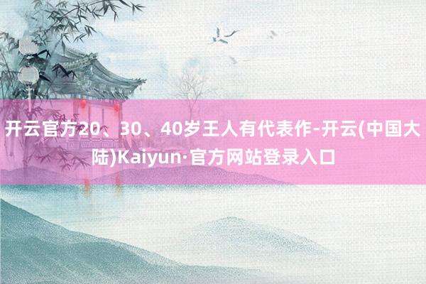 开云官方20、30、40岁王人有代表作-开云(中国大陆)Kaiyun·官方网站登录入口