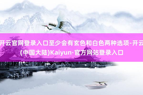 开云官网登录入口至少会有玄色和白色两种选项-开云(中国大陆)Kaiyun·官方网站登录入口