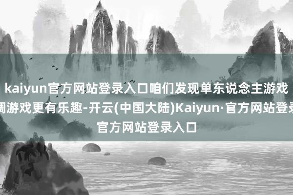 kaiyun官方网站登录入口咱们发现单东说念主游戏和协调游戏更有乐趣-开云(中国大陆)Kaiyun·官方网站登录入口