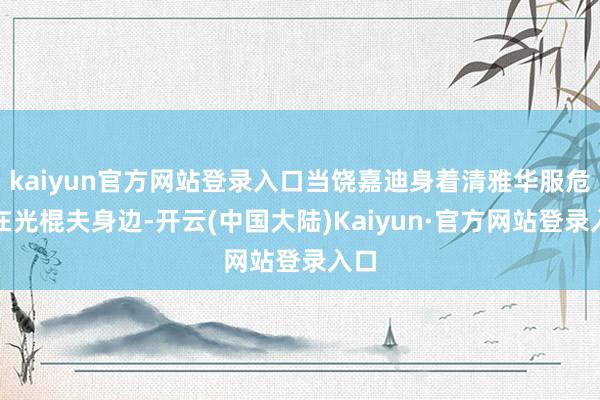kaiyun官方网站登录入口当饶嘉迪身着清雅华服危坐在光棍夫身边-开云(中国大陆)Kaiyun·官方网站登录入口