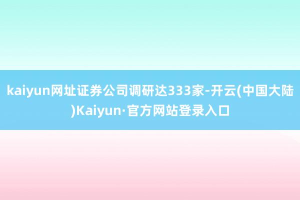 kaiyun网址证券公司调研达333家-开云(中国大陆)Kaiyun·官方网站登录入口