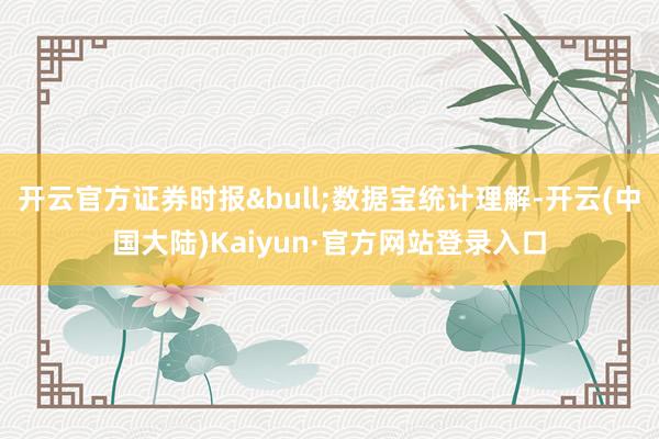 开云官方证券时报&bull;数据宝统计理解-开云(中国大陆)Kaiyun·官方网站登录入口