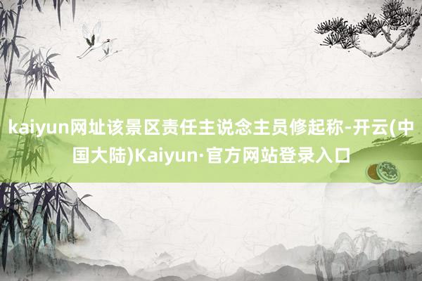 kaiyun网址该景区责任主说念主员修起称-开云(中国大陆)Kaiyun·官方网站登录入口