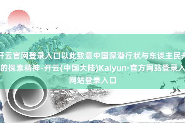 开云官网登录入口以此致意中国深潜行状与东谈主民舟师的探索精神-开云(中国大陆)Kaiyun·官方网站登录入口