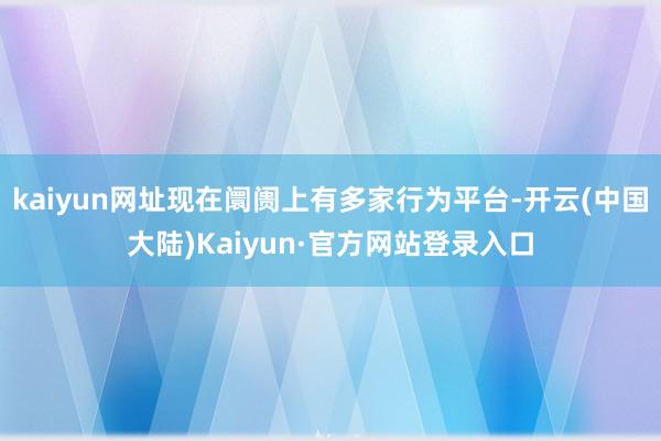 kaiyun网址现在阛阓上有多家行为平台-开云(中国大陆)Kaiyun·官方网站登录入口