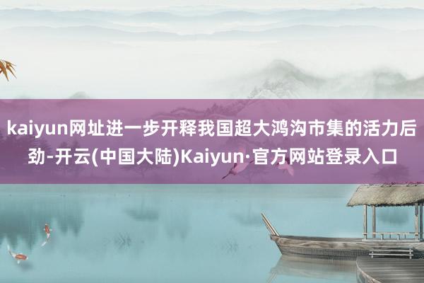 kaiyun网址进一步开释我国超大鸿沟市集的活力后劲-开云(中国大陆)Kaiyun·官方网站登录入口