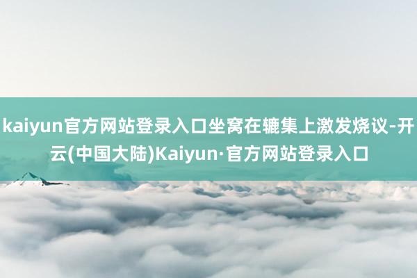 kaiyun官方网站登录入口坐窝在辘集上激发烧议-开云(中国大陆)Kaiyun·官方网站登录入口
