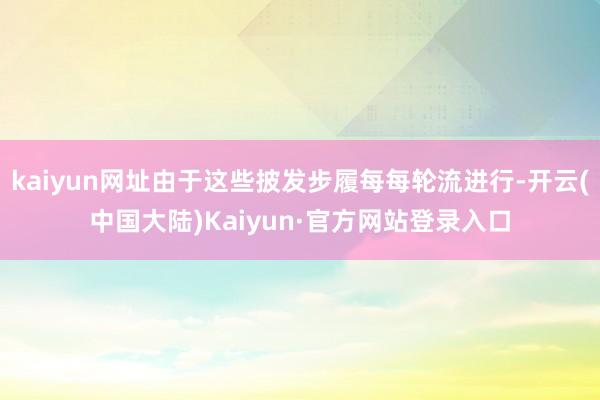 kaiyun网址由于这些披发步履每每轮流进行-开云(中国大陆)Kaiyun·官方网站登录入口
