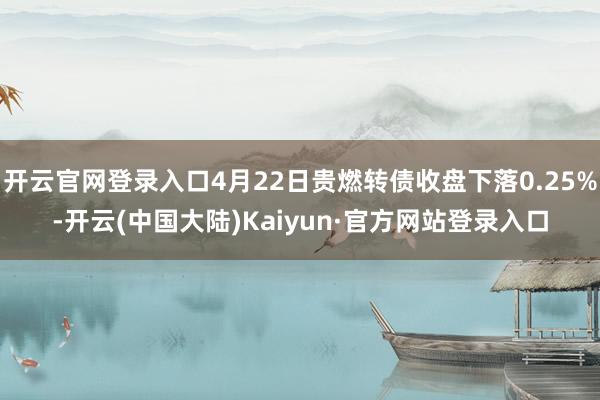 开云官网登录入口4月22日贵燃转债收盘下落0.25%-开云(中国大陆)Kaiyun·官方网站登录入口