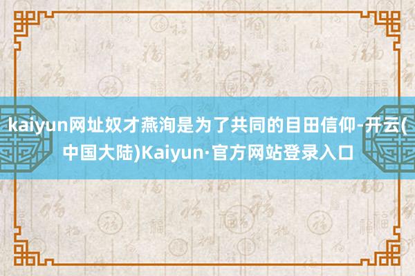 kaiyun网址奴才燕洵是为了共同的目田信仰-开云(中国大陆)Kaiyun·官方网站登录入口