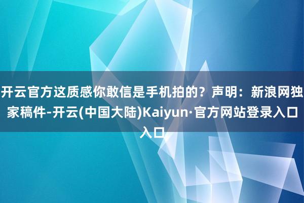 开云官方这质感你敢信是手机拍的？　　声明：新浪网独家稿件-开云(中国大陆)Kaiyun·官方网站登录入口