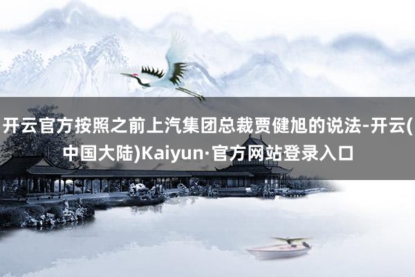开云官方按照之前上汽集团总裁贾健旭的说法-开云(中国大陆)Kaiyun·官方网站登录入口
