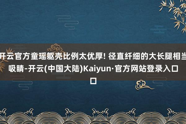开云官方童瑶躯壳比例太优厚! 径直纤细的大长腿相当吸睛-开云(中国大陆)Kaiyun·官方网站登录入口
