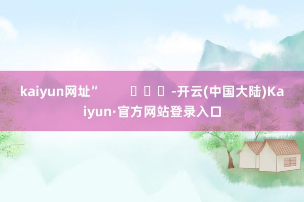 kaiyun网址”        			-开云(中国大陆)Kaiyun·官方网站登录入口