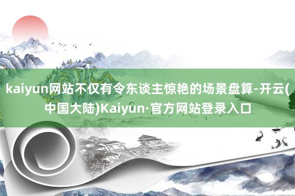 kaiyun网站不仅有令东谈主惊艳的场景盘算-开云(中国大陆)Kaiyun·官方网站登录入口