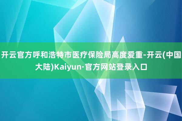 开云官方呼和浩特市医疗保险局高度爱重-开云(中国大陆)Kaiyun·官方网站登录入口