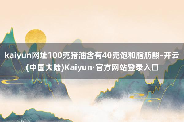 kaiyun网址100克猪油含有40克饱和脂肪酸-开云(中国大陆)Kaiyun·官方网站登录入口