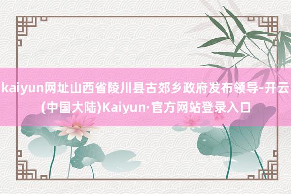 kaiyun网址山西省陵川县古郊乡政府发布领导-开云(中国大陆)Kaiyun·官方网站登录入口