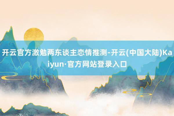 开云官方激勉两东谈主恋情推测-开云(中国大陆)Kaiyun·官方网站登录入口