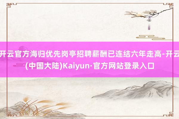 开云官方海归优先岗亭招聘薪酬已连结六年走高-开云(中国大陆)Kaiyun·官方网站登录入口